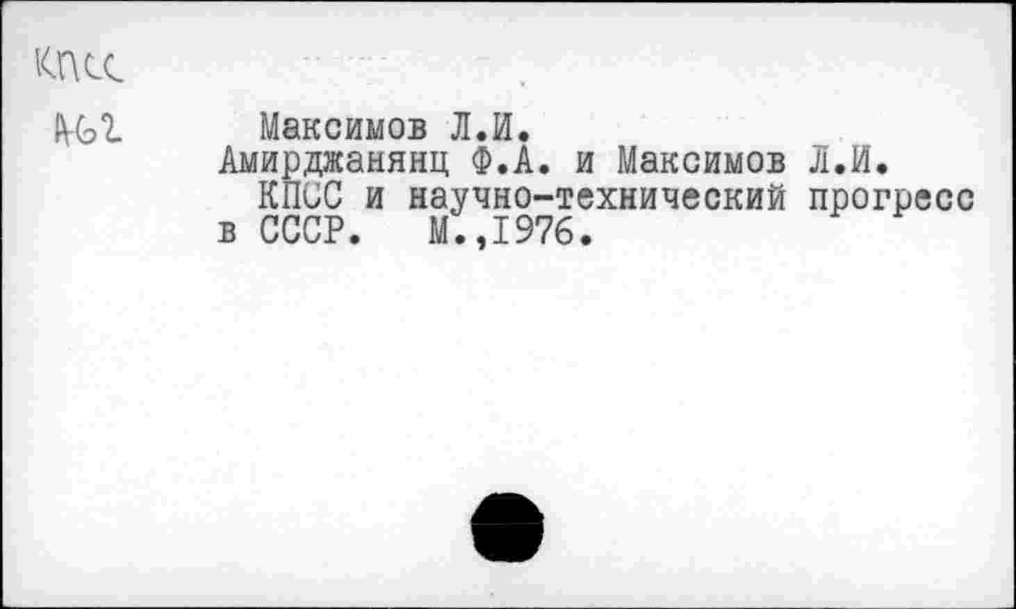 ﻿КПСС
мл
Максимов Л.И.
Амирджанянц Ф.А. и Максимов Л.И.
КПСС и научно-технический прогресс в СССР. М.,1976.